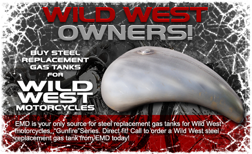 BUY STEEL REPLACEMENT GAS TANKS FOR WILD WEST MOTORCYCLES. EMD is your only source for steel replacement gas tanks for Wild West motorcycles, “Gunfire” Series. Direct fit! Call to order a Wild West steel replacement gas tank from EMD today!